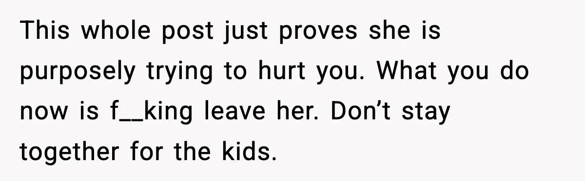 This whole post just proves she is purposely trying to hurt you. What you do now is f__king leave her. Don’t stay together for the kids.