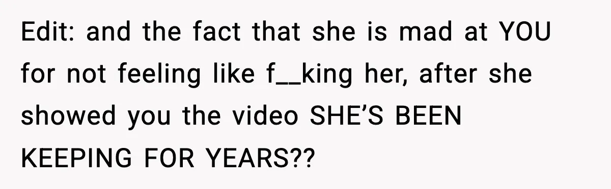 Edit: and the fact that she is mad at YOU for not feeling like f__king her, after she showed you the video SHE’S BEEN KEEPING FOR YEARS??