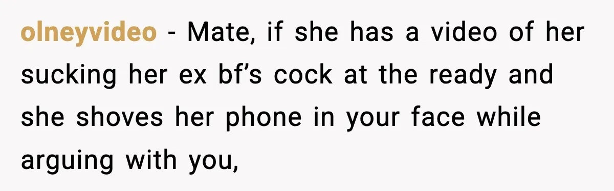 olneyvideo − Mate, if she has a video of her sucking her ex bf’s cock at the ready and she shoves her phone in your face while arguing with you,