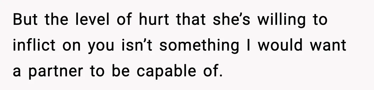 But the level of hurt that she’s willing to inflict on you isn’t something I would want a partner to be capable of.