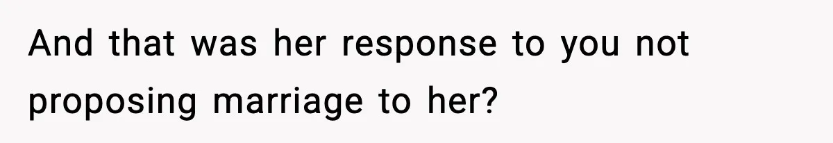 And that was her response to you not proposing marriage to her?