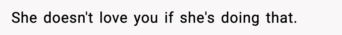 She doesn't love you if she's doing that.