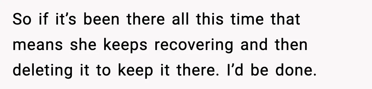 So if it’s been there all this time that means she keeps recovering and then deleting it to keep it there. I’d be done.