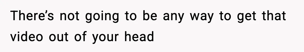 There’s not going to be any way to get that video out of your head