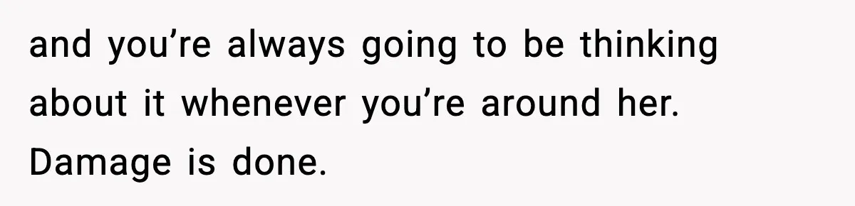 and you’re always going to be thinking about it whenever you’re around her. Damage is done.