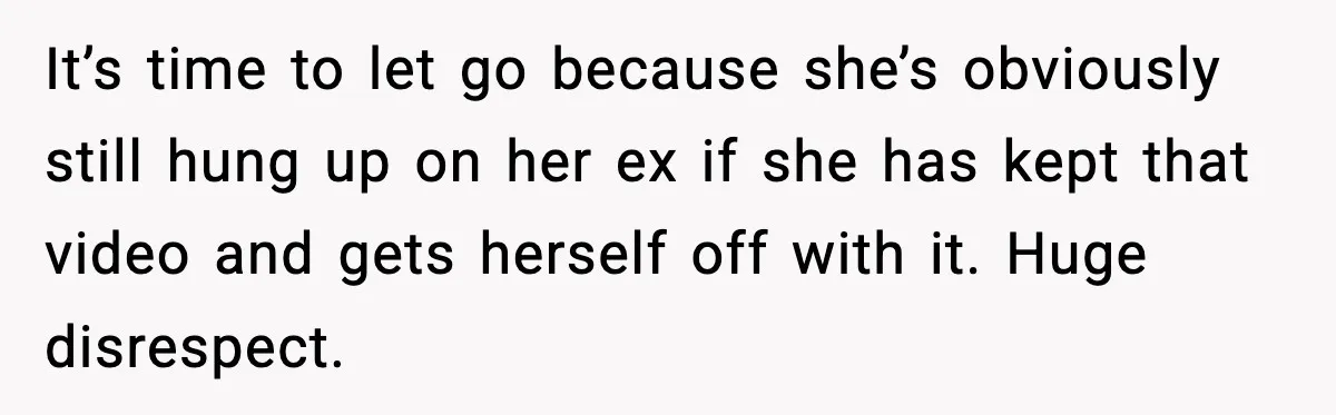 It’s time to let go because she’s obviously still hung up on her ex if she has kept that video and gets herself off with it. Huge disrespect.