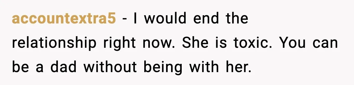 accountextra5 − I would end the relationship right now. She is toxic. You can be a dad without being with her.