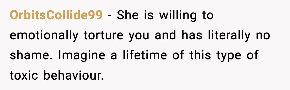 OrbitsCollide99 − She is willing to emotionally torture you and has literally no shame. Imagine a lifetime of this type of toxic behaviour.