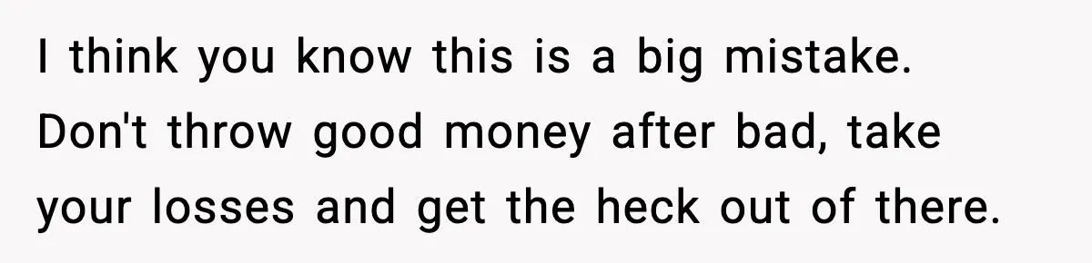 I think you know this is a big mistake. Don't throw good money after bad, take your losses and get the heck out of there.