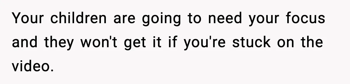 Your children are going to need your focus and they won't get it if you're stuck on the video.