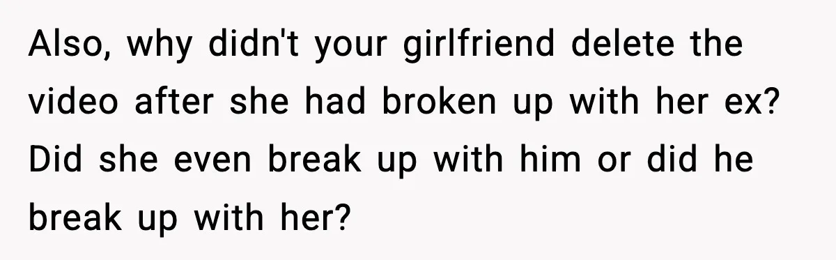 Also, why didn't your girlfriend delete the video after she had broken up with her ex? Did she even break up with him or did he break up with her?