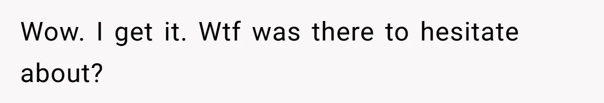Wow. I get it. Wtf was there to hesitate about?