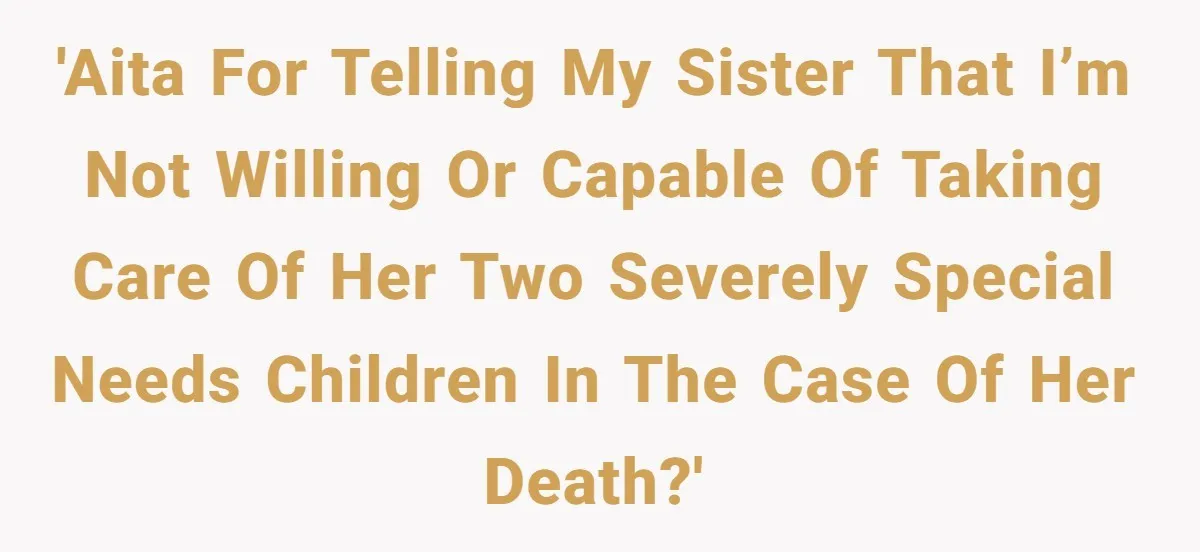 'AITA for telling my sister that I’m not willing or capable of taking care of her two severely special needs children in the case of her death?'
