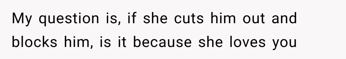 My question is, if she cuts him out and blocks him, is it because she loves you
