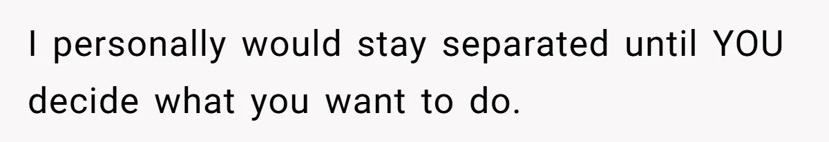 I personally would stay separated until YOU decide what you want to do.