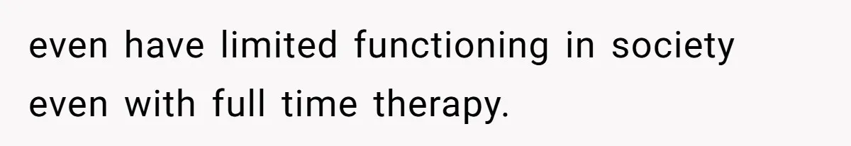 even have limited functioning in society even with full time therapy.