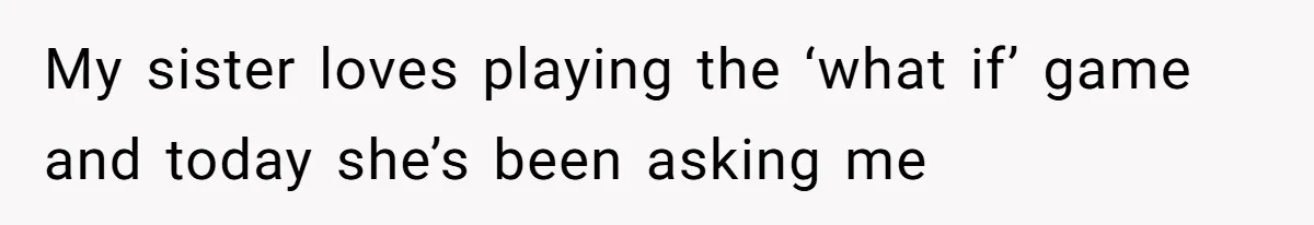 My sister loves playing the ‘what if’ game and today she’s been asking me