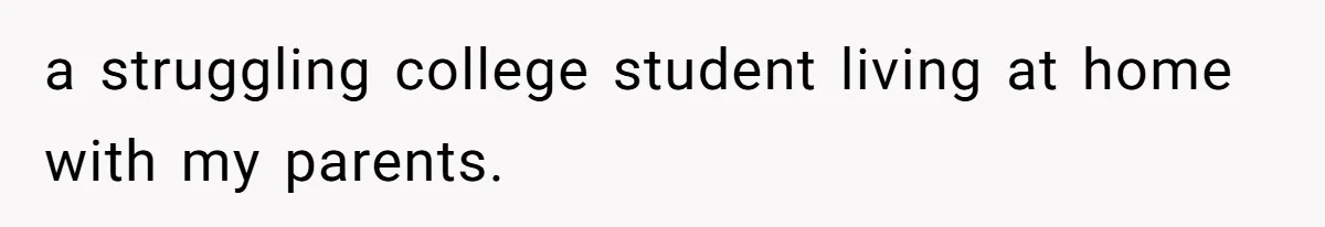 a struggling college student living at home with my parents.
