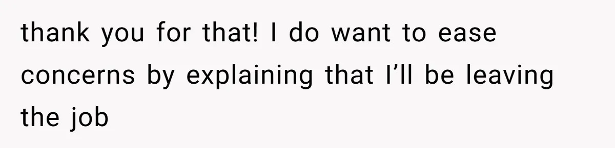 thank you for that! I do want to ease concerns by explaining that I’ll be leaving the job