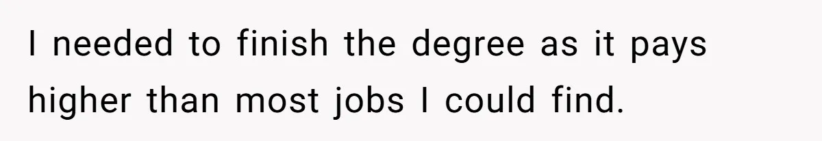 I needed to finish the degree as it pays higher than most jobs I could find.