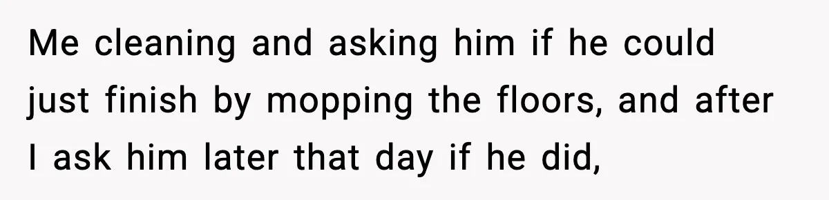 Me cleaning and asking him if he could just finish by mopping the floors, and after I ask him later that day if he did,