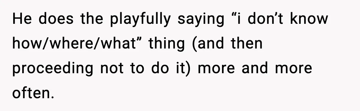 He does the playfully saying “i don’t know how/where/what” thing (and then proceeding not to do it) more and more often.