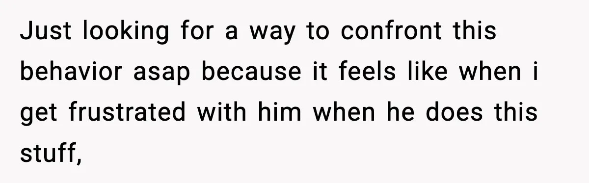 Just looking for a way to confront this behavior asap because it feels like when i get frustrated with him when he does this stuff,