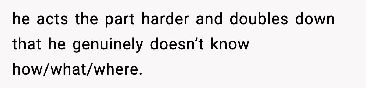 he acts the part harder and doubles down that he genuinely doesn’t know how/what/where.