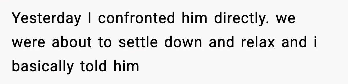 Yesterday I confronted him directly. we were about to settle down and relax and i basically told him