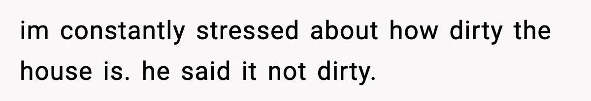 im constantly stressed about how dirty the house is. he said it not dirty.
