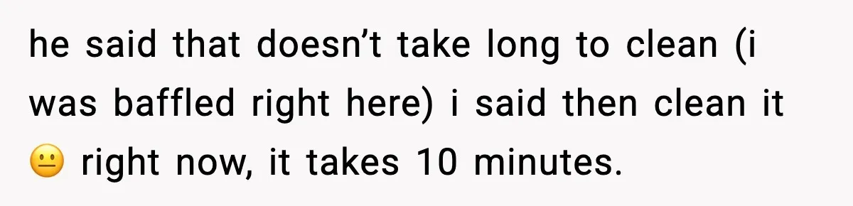 he said that doesn’t take long to clean (i was baffled right here) i said then clean it 😐 right now, it takes 10 minutes.