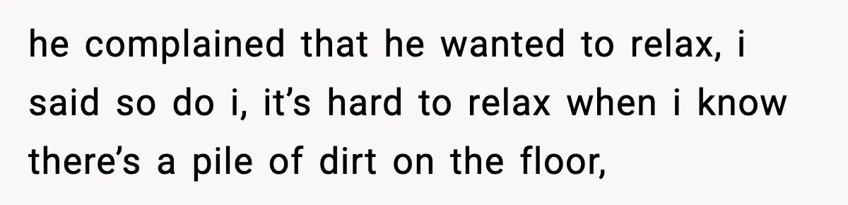 he complained that he wanted to relax, i said so do i, it’s hard to relax when i know there’s a pile of dirt on the floor,