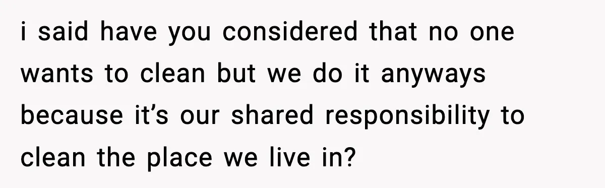 i said have you considered that no one wants to clean but we do it anyways because it’s our shared responsibility to clean the place we live in?