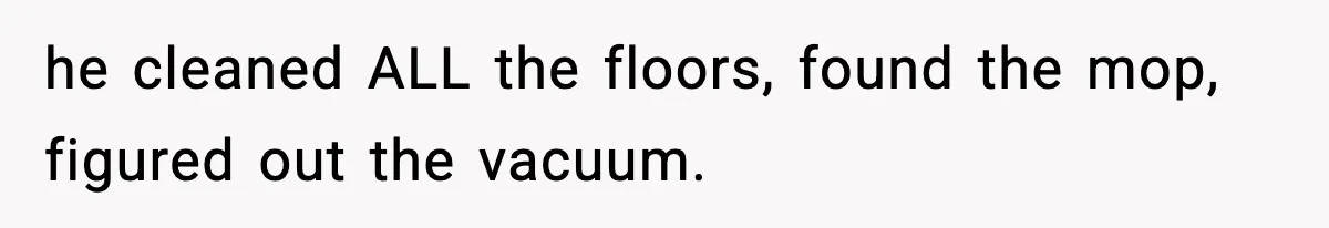 he cleaned ALL the floors, found the mop, figured out the vacuum.