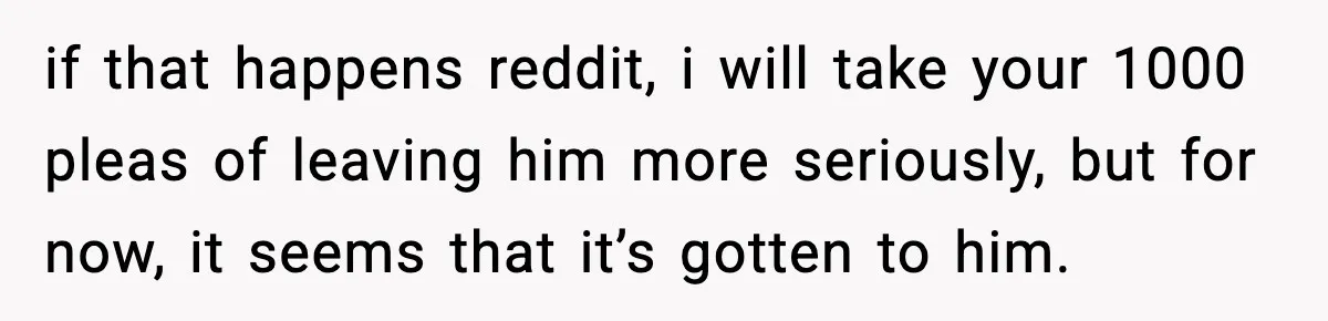 if that happens reddit, i will take your 1000 pleas of leaving him more seriously, but for now, it seems that it’s gotten to him.