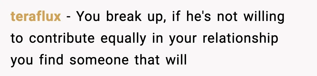 teraflux − You break up, if he's not willing to contribute equally in your relationship you find someone that will
