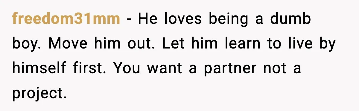 freedom31mm − He loves being a dumb boy. Move him out. Let him learn to live by himself first. You want a partner not a project.