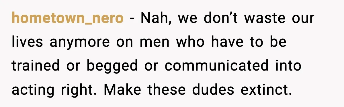 hometown_nero − Nah, we don’t waste our lives anymore on men who have to be trained or begged or communicated into acting right. Make these dudes extinct.