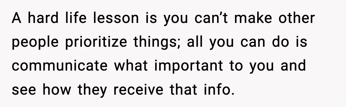 A hard life lesson is you can’t make other people prioritize things; all you can do is communicate what important to you and see how they receive that info.