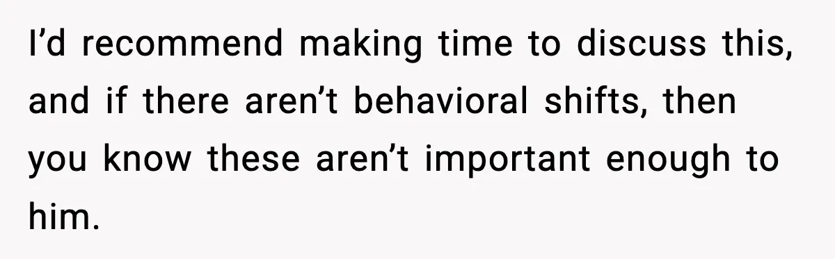 I’d recommend making time to discuss this, and if there aren’t behavioral shifts, then you know these aren’t important enough to him.