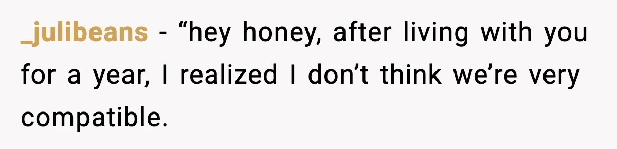 _julibeans − “hey honey, after living with you for a year, I realized I don’t think we’re very compatible.