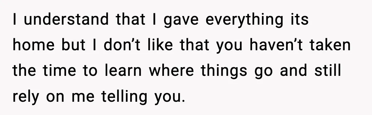 I understand that I gave everything its home but I don’t like that you haven’t taken the time to learn where things go and still rely on me telling you.