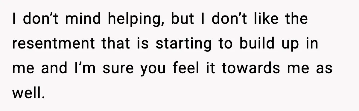 I don’t mind helping, but I don’t like the resentment that is starting to build up in me and I’m sure you feel it towards me as well.
