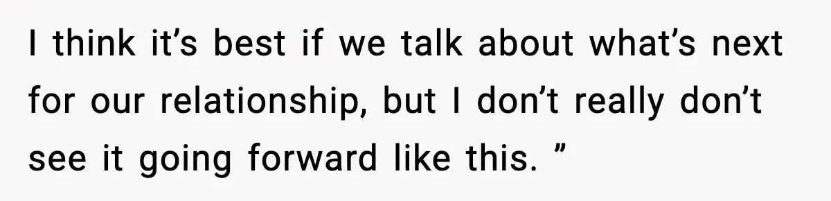 I think it’s best if we talk about what’s next for our relationship, but I don’t really don’t see it going forward like this. ”