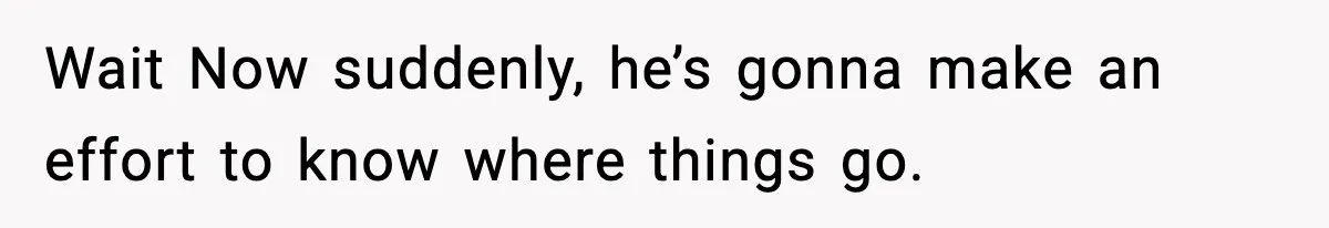 Wait Now suddenly, he’s gonna make an effort to know where things go.