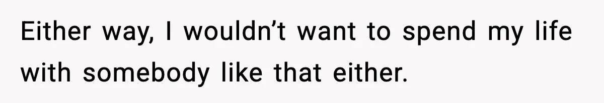 Either way, I wouldn’t want to spend my life with somebody like that either.