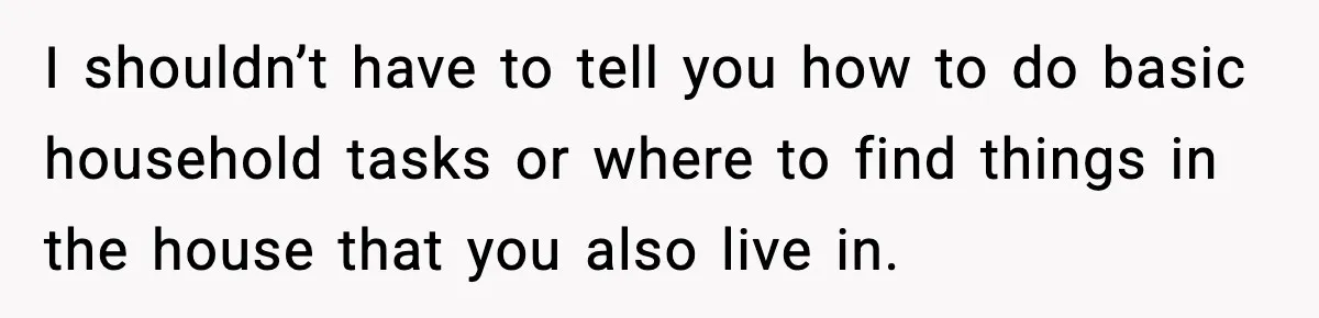 I shouldn’t have to tell you how to do basic household tasks or where to find things in the house that you also live in.