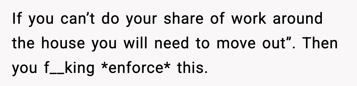 If you can’t do your share of work around the house you will need to move out”. Then you f__king *enforce* this.