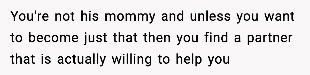 You're not his mommy and unless you want to become just that then you find a partner that is actually willing to help you