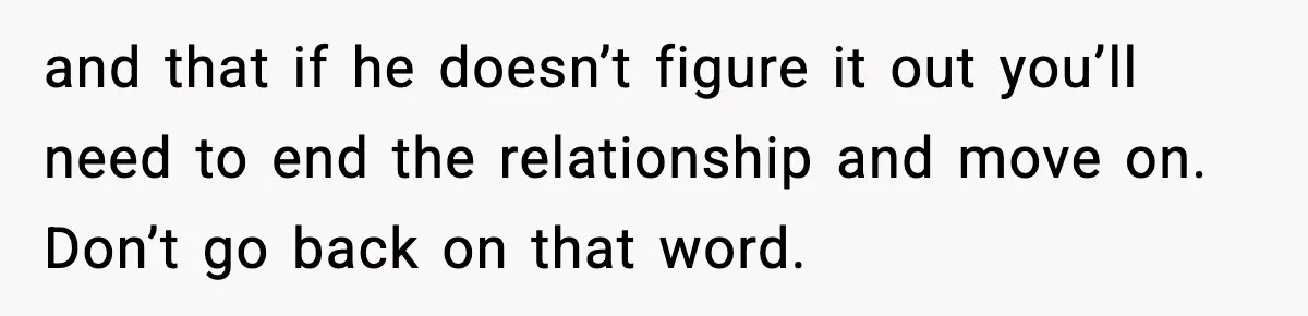 and that if he doesn’t figure it out you’ll need to end the relationship and move on. Don’t go back on that word.